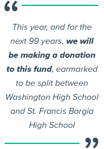 This year, and for the next 99 years, we will be making a donation to this fund, earmarked to be split between Washington High School and St. Francis Borgia High School